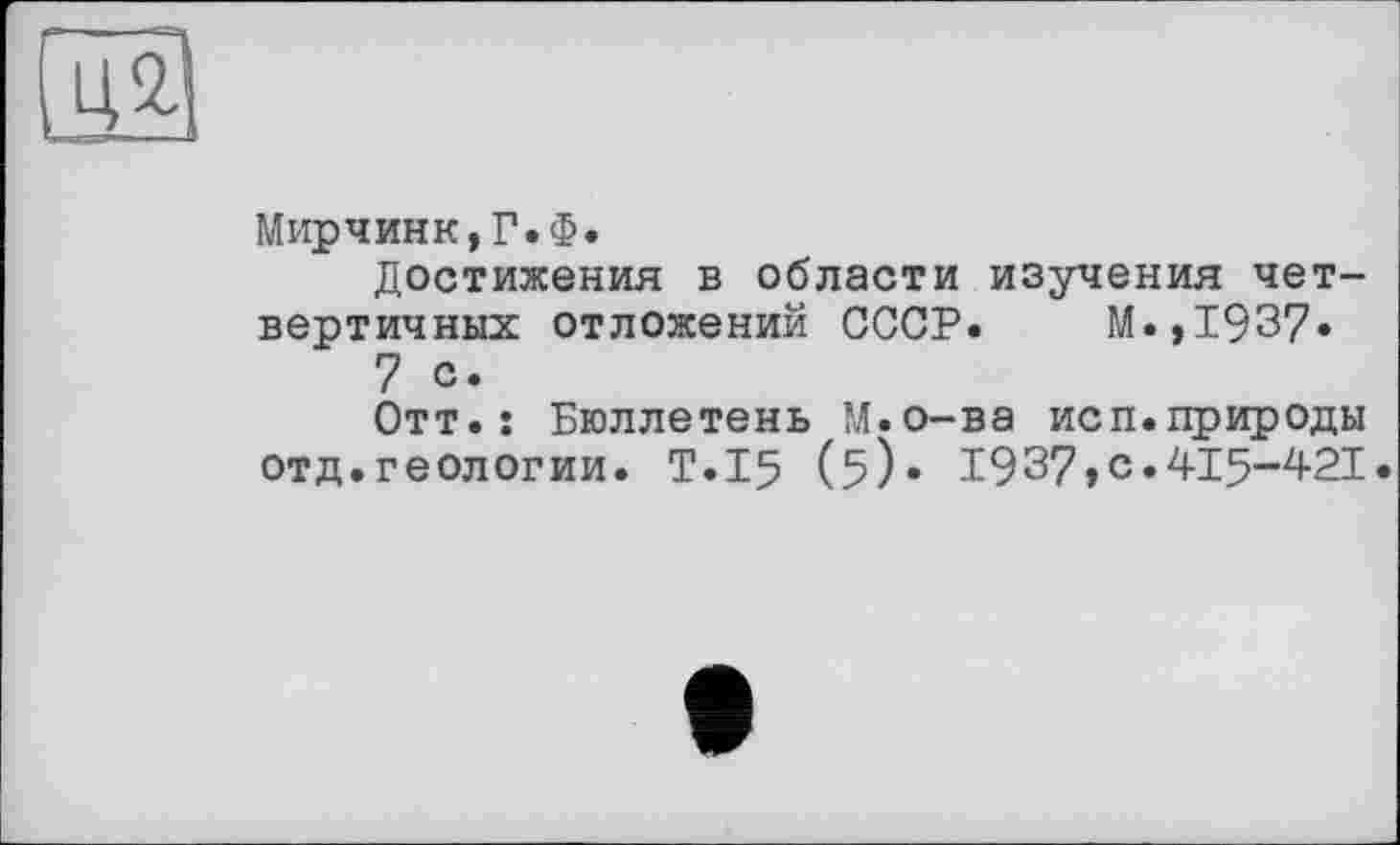 ﻿su
Мирчинк,Г.Ф.
Достижения в области изучения четвертичных отложений СССР. М.,1937.
7 с.
Отт.: Бюллетень М.о-ва исп.природы отд.геологии. T.I5 (Б)* 1937»с.415-421.